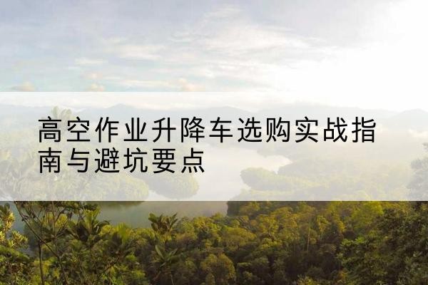 新绛升降车怎么选-高空作业升降车选购实战指南与避坑要点