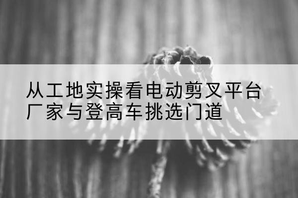 新绛电动剪叉升降平台厂家-从工地实操看电动剪叉平台厂家与登高车挑选门道