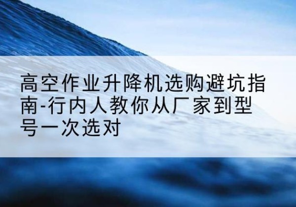 新绛升降平台厂家-高空作业升降机选购避坑指南-行内人教你从厂家到型号一次选对