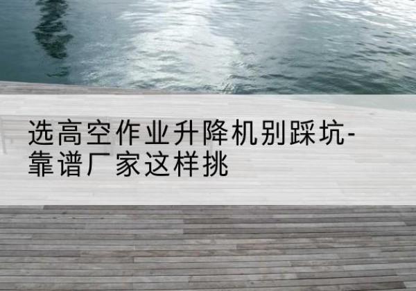 新绛剪叉式升降机厂家-选高空作业升降机别踩坑-靠谱厂家这样挑