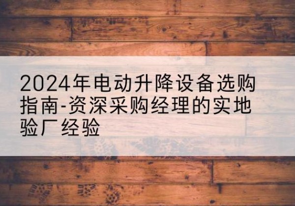 新绛电动剪叉升降平台厂家-2024年电动升降设备选购指南-资深采购经理的实地验厂经验