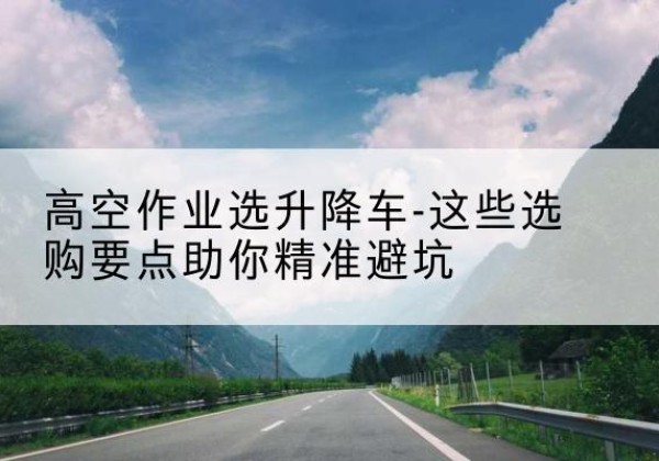 新绛升降车厂家-高空作业选升降车-这些选购要点助你*避坑
