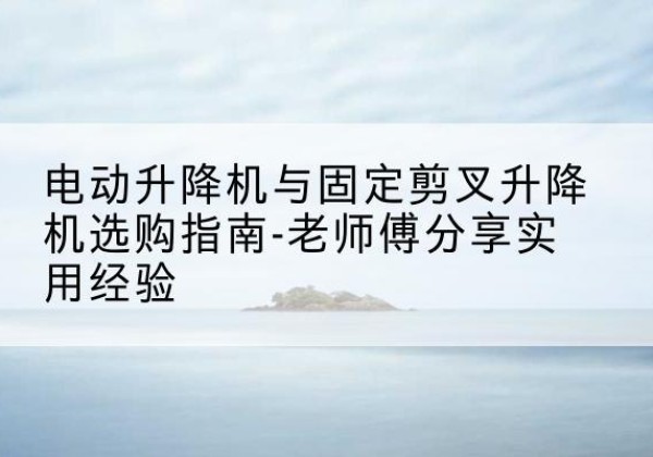 新绛电动升降机怎么选-电动升降机与固定剪叉升降机选购指南-老师傅分享实用经验
