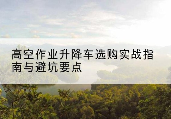 新绛升降车怎么选-高空作业升降车选购实战指南与避坑要点
