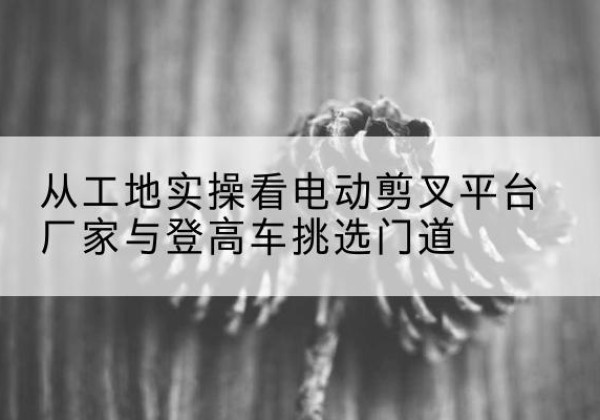 新绛电动剪叉升降平台厂家-从工地实操看电动剪叉平台厂家与登高车挑选门道