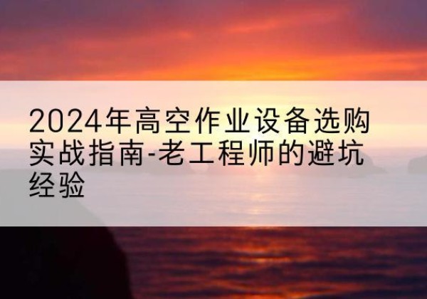 新绛高空作业升降机厂家推荐-2024年高空作业设备选购实战指南-老工程师的避坑经验