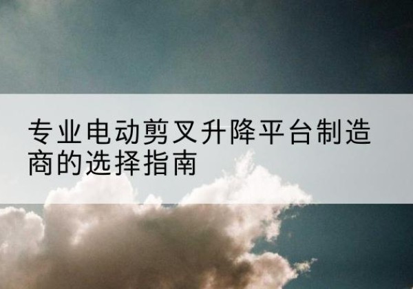 新绛电动剪叉升降平台厂家-专业电动剪叉升降平台制造商的选择指南